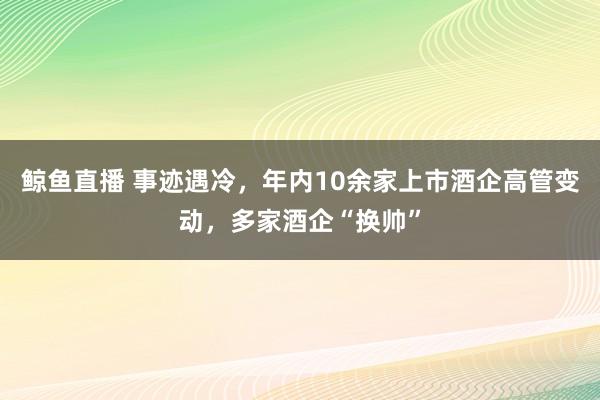 鲸鱼直播 事迹遇冷,年内10余家上市酒企高管变动,多家酒企“换帅”