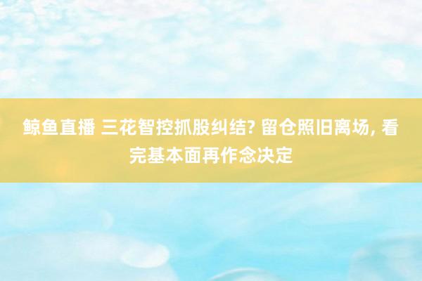 鲸鱼直播 三花智控抓股纠结? 留仓照旧离场, 看完基本面再作念决定