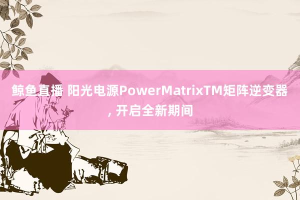 鲸鱼直播 阳光电源PowerMatrixTM矩阵逆变器, 开启全新期间