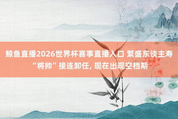 鲸鱼直播2026世界杯赛事直播入口 繁盛东谈主寿“将帅”接连卸任, 现在出现空档期