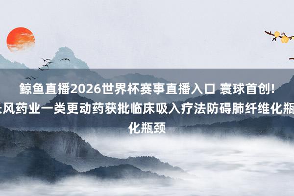 鲸鱼直播2026世界杯赛事直播入口 寰球首创! 长风药业一类更动药获批临床吸入疗法防碍肺纤维化瓶颈