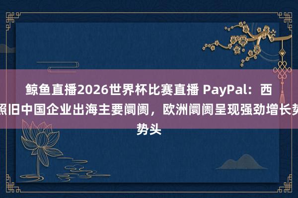 鲸鱼直播2026世界杯比赛直播 PayPal:西洋照旧中国企业出海主要阛阓,欧洲阛阓呈现强劲增长势头