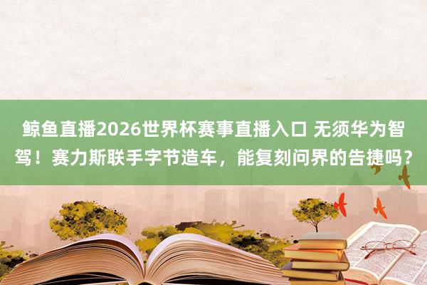 鲸鱼直播2026世界杯赛事直播入口 无须华为智驾！赛力斯联手字节造车，能复刻问界的告捷吗？