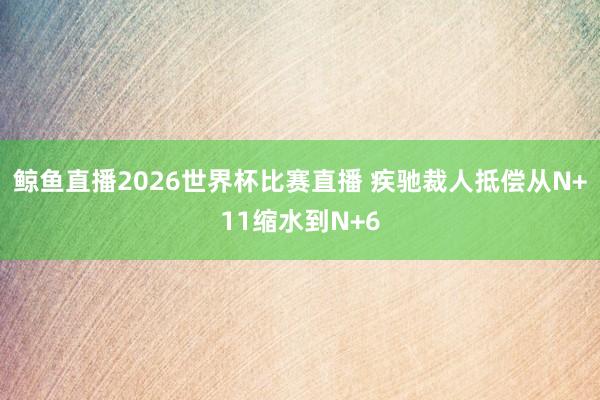 鲸鱼直播2026世界杯比赛直播 疾驰裁人抵偿从N+11缩水到N+6