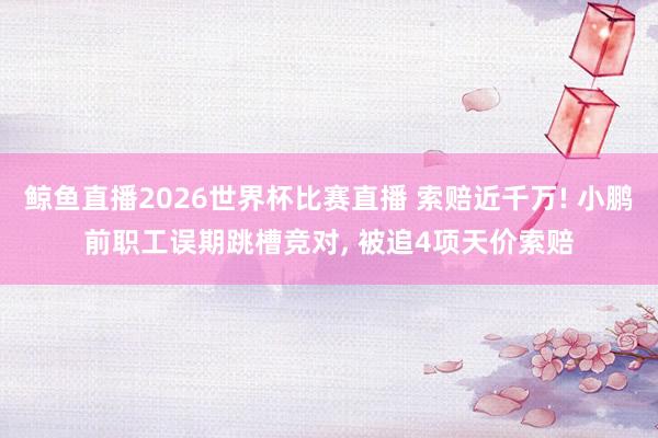 鲸鱼直播2026世界杯比赛直播 索赔近千万! 小鹏前职工误期跳槽竞对, 被追4项天价索赔