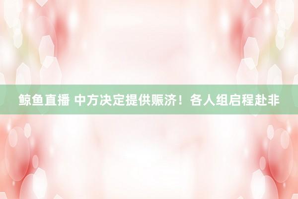 鲸鱼直播 中方决定提供赈济！各人组启程赴非