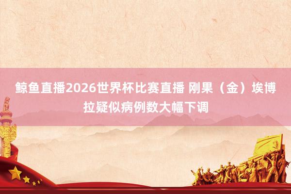 鲸鱼直播2026世界杯比赛直播 刚果（金）埃博拉疑似病例数大幅下调