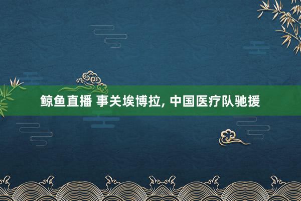 鲸鱼直播 事关埃博拉, 中国医疗队驰援