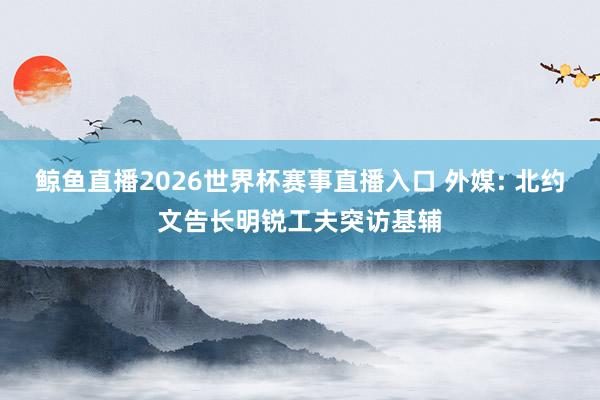 鲸鱼直播2026世界杯赛事直播入口 外媒: 北约文告长明锐工夫突访基辅