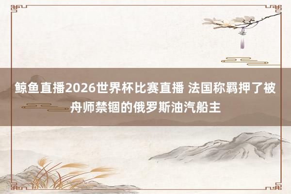 鲸鱼直播2026世界杯比赛直播 法国称羁押了被舟师禁锢的俄罗斯油汽船主