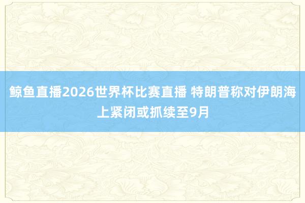 鲸鱼直播2026世界杯比赛直播 特朗普称对伊朗海上紧闭或抓续至9月