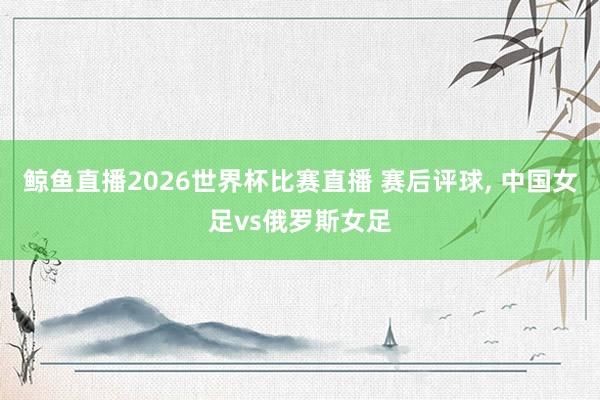 鲸鱼直播2026世界杯比赛直播 赛后评球, 中国女足vs俄罗斯女足