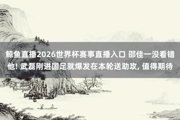 鲸鱼直播2026世界杯赛事直播入口 邵佳一没看错他! 武磊刚进国足就爆发在本轮送助攻, 值得期待