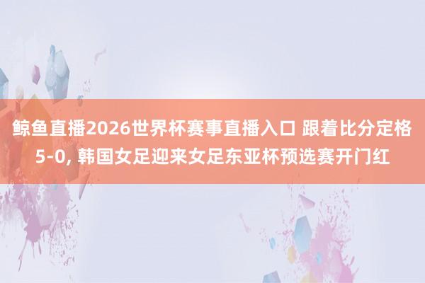 鲸鱼直播2026世界杯赛事直播入口 跟着比分定格5-0, 韩国女足迎来女足东亚杯预选赛开门红