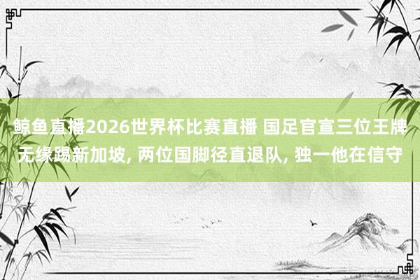 鲸鱼直播2026世界杯比赛直播 国足官宣三位王牌无缘踢新加坡, 两位国脚径直退队, 独一他在信守