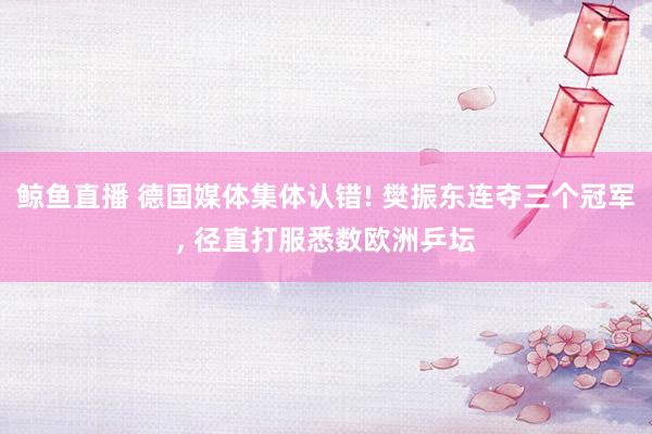 鲸鱼直播 德国媒体集体认错! 樊振东连夺三个冠军, 径直打服悉数欧洲乒坛