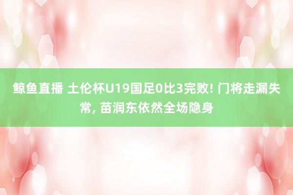 鲸鱼直播 土伦杯U19国足0比3完败! 门将走漏失常， 苗润东依然全场隐身