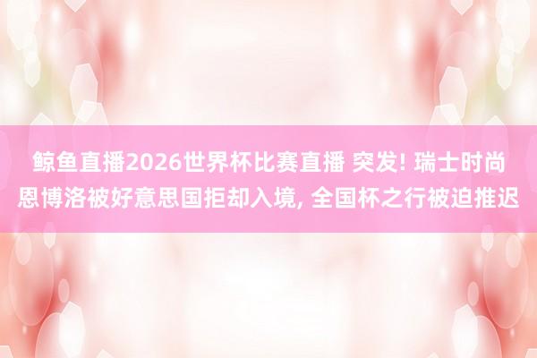 鲸鱼直播2026世界杯比赛直播 突发! 瑞士时尚恩博洛被好意思国拒却入境, 全国杯之行被迫推迟