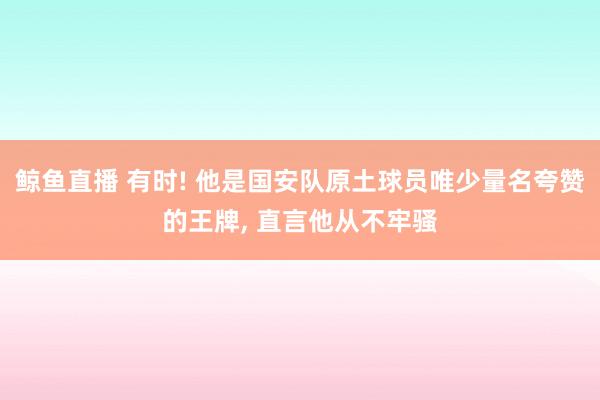 鲸鱼直播 有时! 他是国安队原土球员唯少量名夸赞的王牌, 直言他从不牢骚