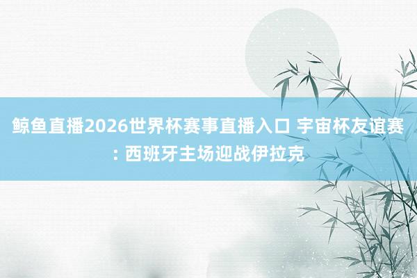 鲸鱼直播2026世界杯赛事直播入口 宇宙杯友谊赛: 西班牙主场迎战伊拉克