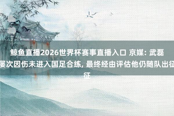 鲸鱼直播2026世界杯赛事直播入口 京媒: 武磊屡次因伤未进入国足合练, 最终经由评估他仍随队出征