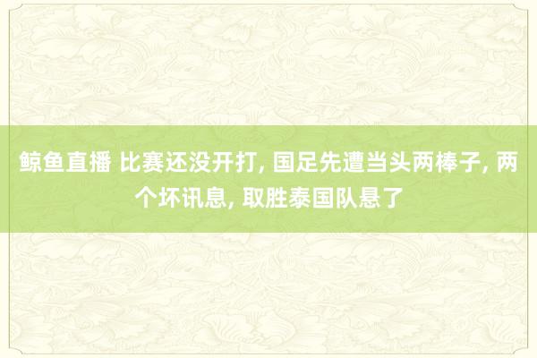 鲸鱼直播 比赛还没开打, 国足先遭当头两棒子, 两个坏讯息, 取胜泰国队悬了