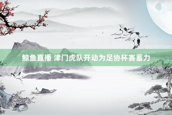 鲸鱼直播 津门虎队开动为足协杯赛蓄力