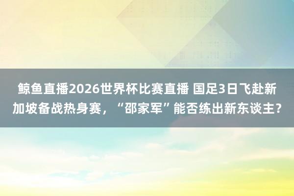 鲸鱼直播2026世界杯比赛直播 国足3日飞赴新加坡备战热身赛，“邵家军”能否练出新东谈主？