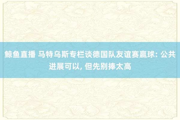 鲸鱼直播 马特乌斯专栏谈德国队友谊赛赢球: 公共进展可以, 但先别捧太高