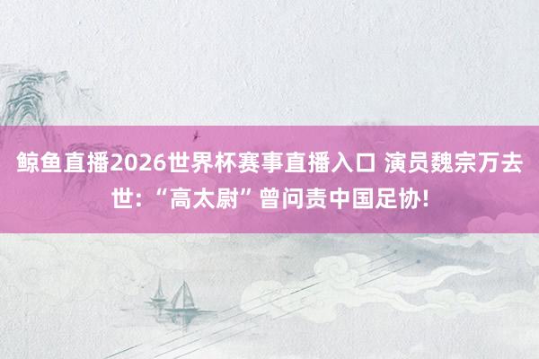 鲸鱼直播2026世界杯赛事直播入口 演员魏宗万去世: “高太尉”曾问责中国足协!