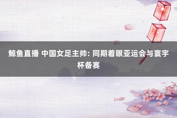 鲸鱼直播 中国女足主帅: 同期着眼亚运会与寰宇杯备赛