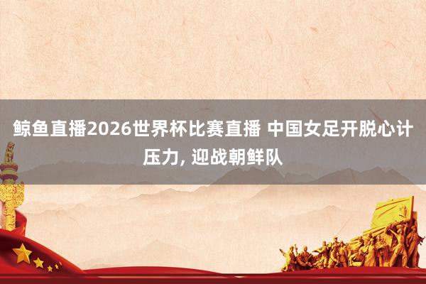 鲸鱼直播2026世界杯比赛直播 中国女足开脱心计压力, 迎战朝鲜队