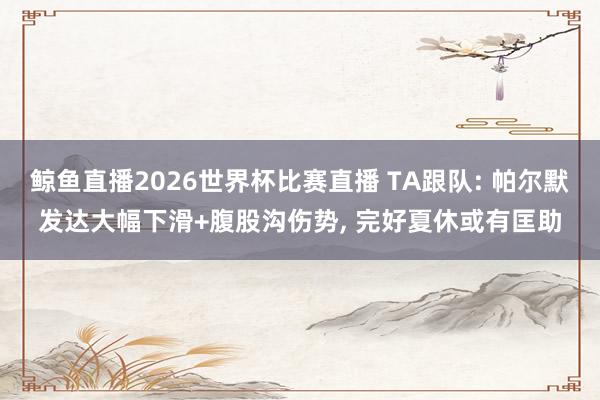 鲸鱼直播2026世界杯比赛直播 TA跟队: 帕尔默发达大幅下滑+腹股沟伤势, 完好夏休或有匡助