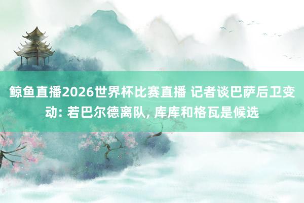 鲸鱼直播2026世界杯比赛直播 记者谈巴萨后卫变动: 若巴尔德离队, 库库和格瓦是候选