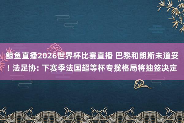 鲸鱼直播2026世界杯比赛直播 巴黎和朗斯未道妥! 法足协: 下赛季法国超等杯专揽格局将抽签决定
