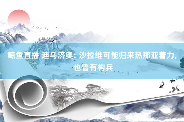 鲸鱼直播 迪马济奥: 沙拉维可能归来热那亚着力, 也曾有构兵