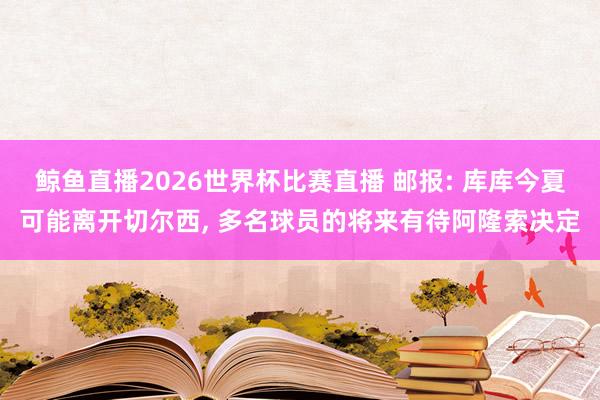 鲸鱼直播2026世界杯比赛直播 邮报: 库库今夏可能离开切尔西, 多名球员的将来有待阿隆索决定