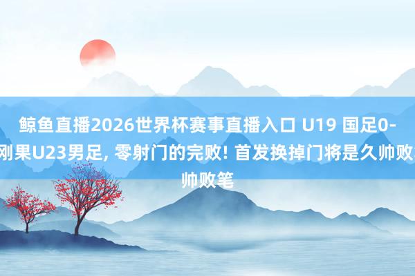 鲸鱼直播2026世界杯赛事直播入口 U19 国足0-3刚果U23男足, 零射门的完败! 首发换掉门将是久帅败笔