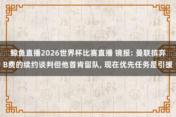 鲸鱼直播2026世界杯比赛直播 镜报: 曼联摈弃B费的续约谈判但他首肯留队, 现在优先任务是引援