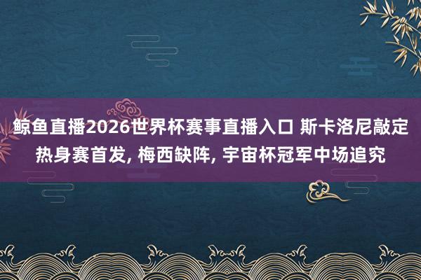 鲸鱼直播2026世界杯赛事直播入口 斯卡洛尼敲定热身赛首发, 梅西缺阵, 宇宙杯冠军中场追究