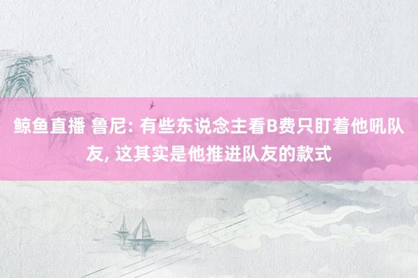 鲸鱼直播 鲁尼: 有些东说念主看B费只盯着他吼队友, 这其实是他推进队友的款式