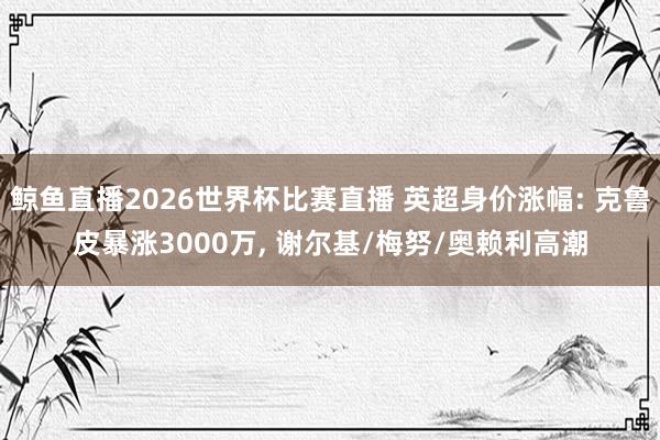 鲸鱼直播2026世界杯比赛直播 英超身价涨幅: 克鲁皮暴涨3000万, 谢尔基/梅努/奥赖利高潮