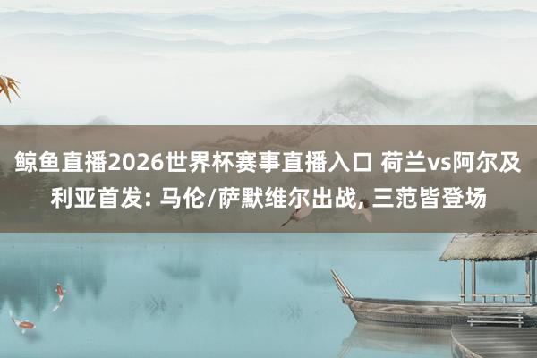 鲸鱼直播2026世界杯赛事直播入口 荷兰vs阿尔及利亚首发: 马伦/萨默维尔出战, 三范皆登场