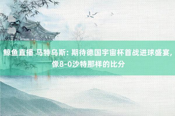 鲸鱼直播 马特乌斯: 期待德国宇宙杯首战进球盛宴, 像8-0沙特那样的比分