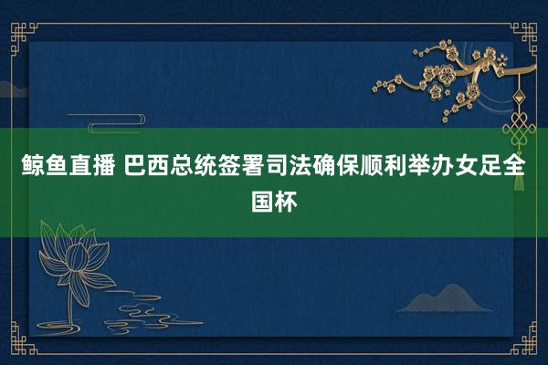 鲸鱼直播 巴西总统签署司法确保顺利举办女足全国杯