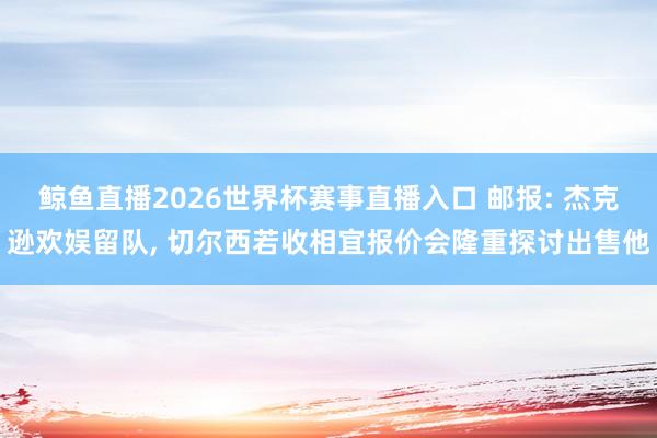 鲸鱼直播2026世界杯赛事直播入口 邮报: 杰克逊欢娱留队, 切尔西若收相宜报价会隆重探讨出售他