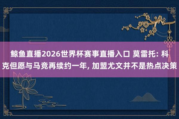 鲸鱼直播2026世界杯赛事直播入口 莫雷托: 科克但愿与马竞再续约一年, 加盟尤文并不是热点决策