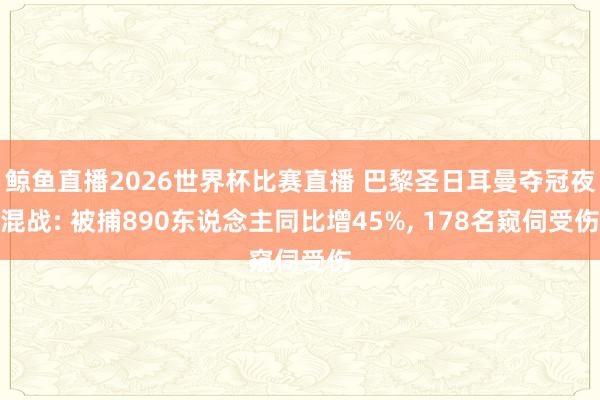 鲸鱼直播2026世界杯比赛直播 巴黎圣日耳曼夺冠夜混战: 被捕890东说念主同比增45%, 178名窥伺受伤