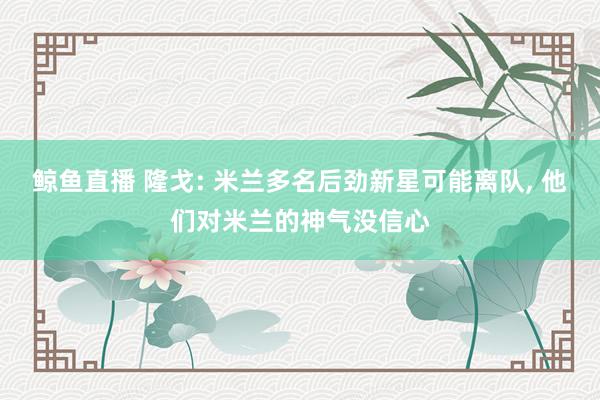 鲸鱼直播 隆戈: 米兰多名后劲新星可能离队, 他们对米兰的神气没信心