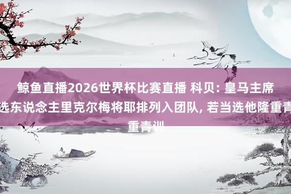鲸鱼直播2026世界杯比赛直播 科贝: 皇马主席候选东说念主里克尔梅将耶排列入团队, 若当选他隆重青训
